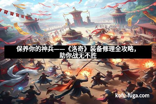 保养你的神兵——《洛奇》装备修理全攻略，助你战无不胜